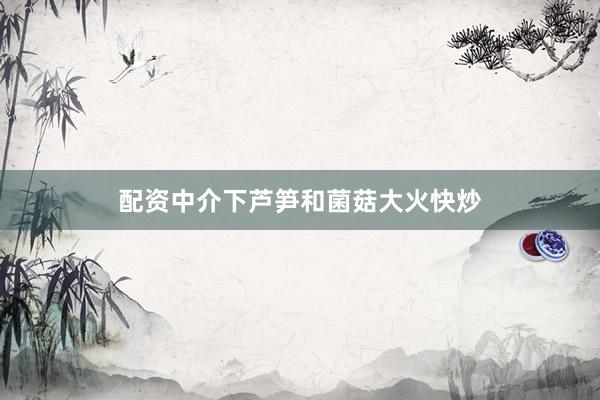 配资中介下芦笋和菌菇大火快炒