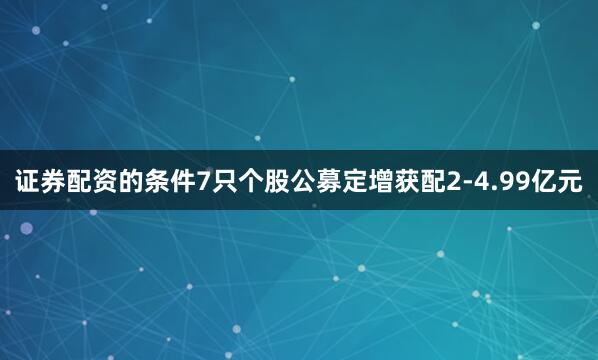 证券配资的条件7只个股公募定增获配2-4.99亿元