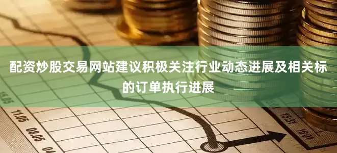 配资炒股交易网站建议积极关注行业动态进展及相关标的订单执行进展