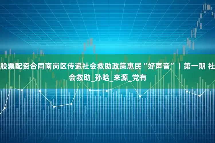 股票配资合同南岗区传递社会救助政策惠民“好声音”丨第一期 社会救助_孙　晗_来源_党有