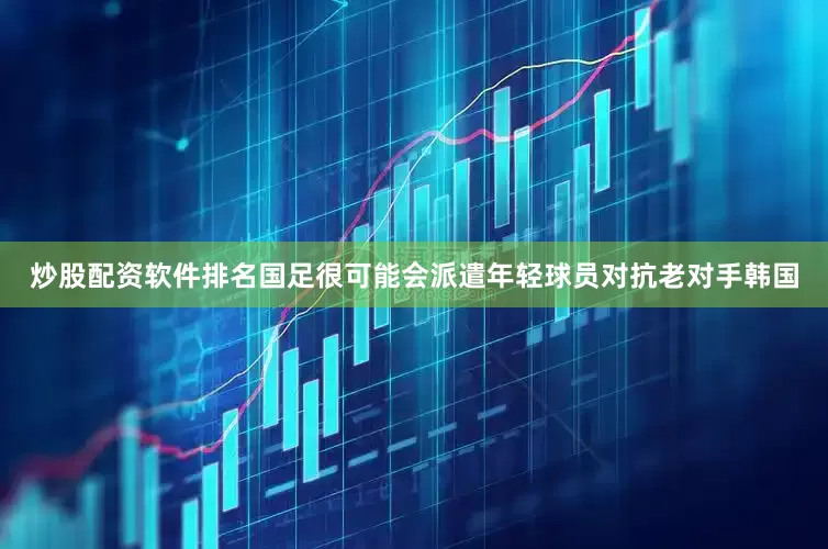 炒股配资软件排名国足很可能会派遣年轻球员对抗老对手韩国