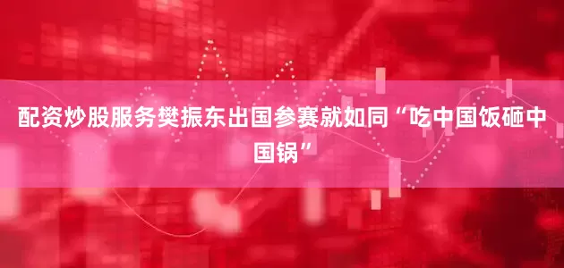 配资炒股服务樊振东出国参赛就如同“吃中国饭砸中国锅”
