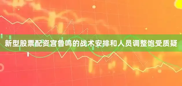 新型股票配资宫鲁鸣的战术安排和人员调整饱受质疑
