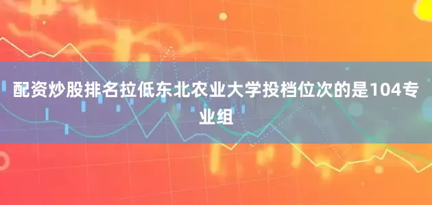 配资炒股排名拉低东北农业大学投档位次的是104专业组