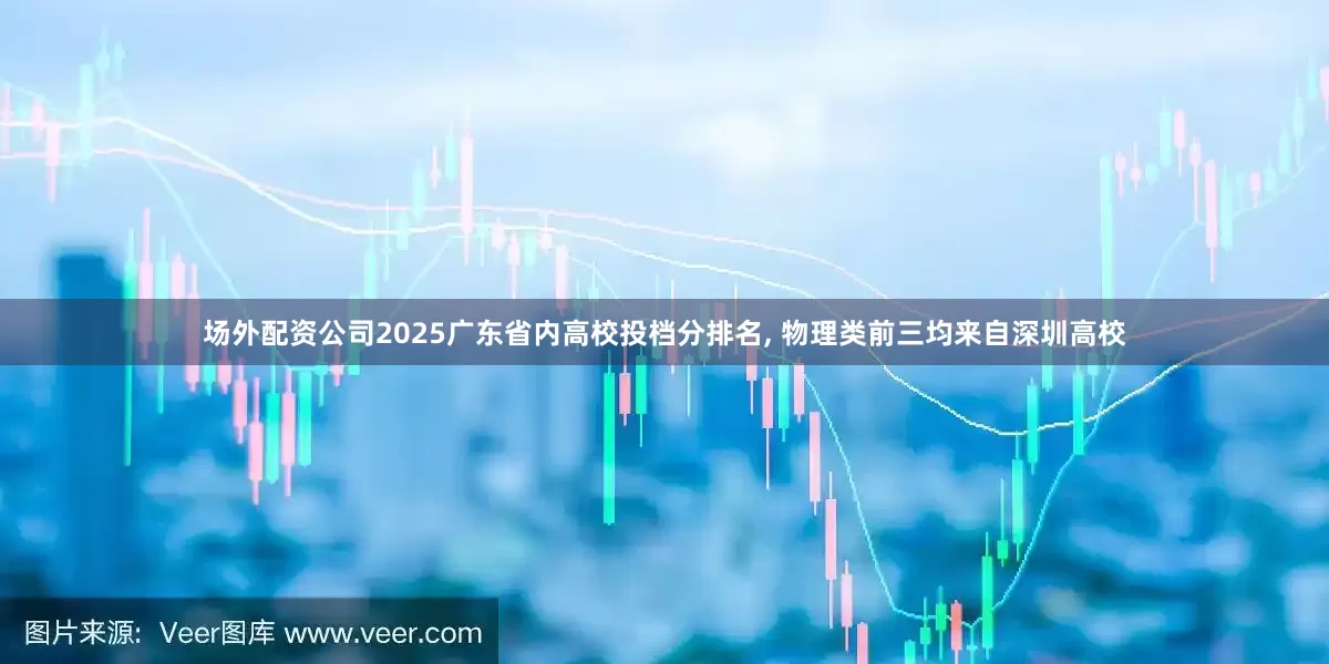 场外配资公司2025广东省内高校投档分排名, 物理类前三均来自深圳高校
