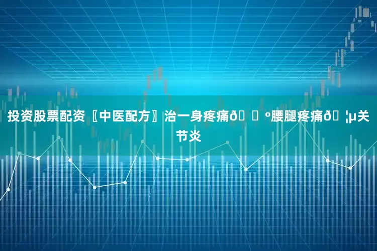 投资股票配资〖中医配方〗治一身疼痛🕺腰腿疼痛🦵关节炎