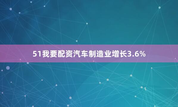 51我要配资汽车制造业增长3.6%