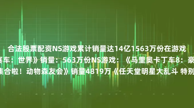 合法股票配资NS游戏累计销量达14亿1563万份在游戏方面NS2游戏：《马里奥赛车：世界》销量：563万份NS游戏：《马里奥卡丁车8：豪华版》销量：6886万《集合啦！动物森友会》销量4819万《任天堂明星大乱斗 特别版》销量：3655万《塞尔达传说：旷野之息》销量：3304万《超级马里奥：奥德赛》销量：2950万《宝可梦朱紫》销量2715万《宝可梦剑盾》销量：2684万《塞尔达传说：王国之泪》销