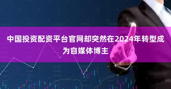 中国投资配资平台官网却突然在2024年转型成为自媒体博主