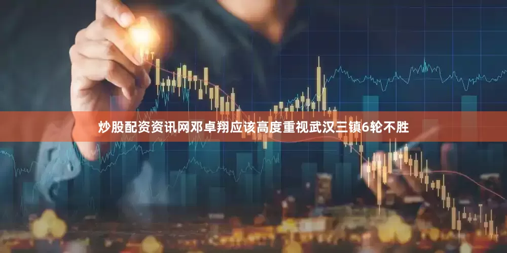 炒股配资资讯网邓卓翔应该高度重视武汉三镇6轮不胜