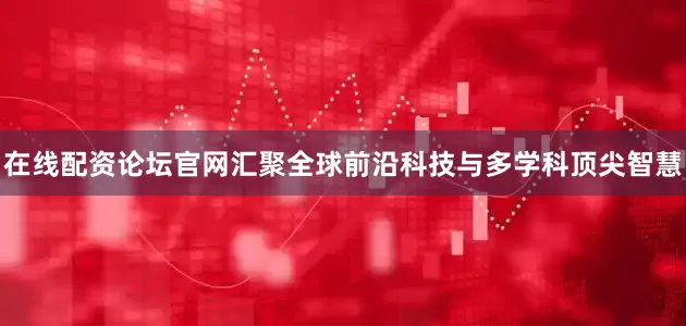 在线配资论坛官网汇聚全球前沿科技与多学科顶尖智慧