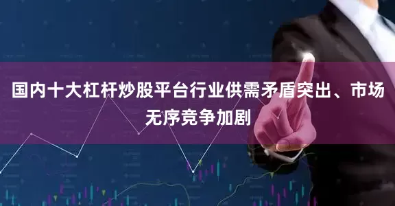 国内十大杠杆炒股平台行业供需矛盾突出、市场无序竞争加剧